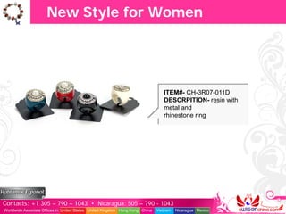 New Style for Women




                                                                                  ITEM#- CH-3R07-011D
                                                                                  DESCRPITION- resin with
                                                                                  metal and
                                                                                  rhinestone ring




Contacts: +1 305 – 790 – 1043 • Nicaragua: 505 – 790 - 1043
Worldwide Associate Offices in: United States United Kingdom Hong Kong China   Vietnam   Nicaragua Mexico
 