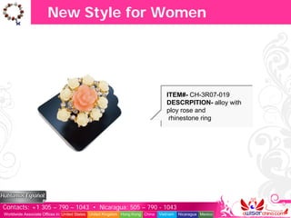 New Style for Women




                                                                                  ITEM#- CH-3R07-019
                                                                                  DESCRPITION- alloy with
                                                                                  ploy rose and
                                                                                   rhinestone ring




Contacts: +1 305 – 790 – 1043 • Nicaragua: 505 – 790 - 1043
Worldwide Associate Offices in: United States United Kingdom Hong Kong China   Vietnam   Nicaragua Mexico
 