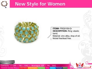 New Style for Women




                                                                                  ITEM#- FRG0109-Gr
                                                                                  DESCRPITION- Ring: elastic
                                                                                  band;
                                                                                  Material: zinc alloy, drop of oil;
                                                                                  Nickel free/lead free.




Contacts: +1 305 – 790 – 1043 • Nicaragua: 505 – 790 - 1043
Worldwide Associate Offices in: United States United Kingdom Hong Kong China   Vietnam   Nicaragua Mexico
 
