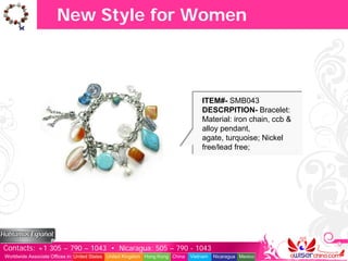 New Style for Women



                                                                                   ITEM#- SMB043
                                                                                   DESCRPITION- Bracelet:
                                                                                   Material: iron chain, ccb &
                                                                                   alloy pendant,
                                                                                   agate, turquoise; Nickel
                                                                                   free/lead free;




Contacts: +1 305 – 790 – 1043 • Nicaragua: 505 – 790 - 1043
Worldwide Associate Offices in: United States United Kingdom Hong Kong China   Vietnam   Nicaragua Mexico
 
