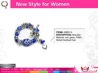 New Style for Women




                                                                                  ITEM#- SMB114
                                                                                  DESCRPITION- Bracelet:
                                                                                  Material: ccb, glass, FIMO;
                                                                                  Nickel free/lead free;




Contacts: +1 305 – 790 – 1043 • Nicaragua: 505 – 790 - 1043
Worldwide Associate Offices in: United States United Kingdom Hong Kong China   Vietnam   Nicaragua Mexico
 