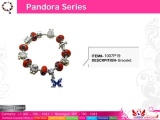 Pandora Series




                                                                                  ITEM#- 1007P19
                                                                                  DESCRPITION- Bracelet:




Contacts: +1 305 – 790 – 1043 • Nicaragua: 505 – 790 - 1043
Worldwide Associate Offices in: United States United Kingdom Hong Kong China   Vietnam   Nicaragua Mexico
 