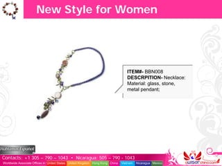 New Style for Women




                                                                                  ITEM#- BBN008
                                                                                  DESCRPITION- Necklace:
                                                                                  Material: glass, stone,
                                                                                  metal pendant;




Contacts: +1 305 – 790 – 1043 • Nicaragua: 505 – 790 - 1043
Worldwide Associate Offices in: United States United Kingdom Hong Kong China   Vietnam   Nicaragua Mexico
 