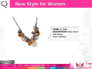 New Style for Women




                                                                                  ITEM#- N_0056
                                                                                  DESCRPITION- alloy charm
                                                                                  with beads
                                                                                  chain necklace




Contacts: +1 305 – 790 – 1043 • Nicaragua: 505 – 790 - 1043
Worldwide Associate Offices in: United States United Kingdom Hong Kong China   Vietnam   Nicaragua Mexico
 