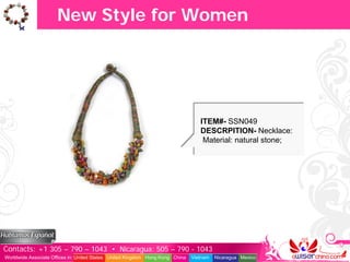New Style for Women




                                                                                  ITEM#- SSN049
                                                                                  DESCRPITION- Necklace:
                                                                                   Material: natural stone;




Contacts: +1 305 – 790 – 1043 • Nicaragua: 505 – 790 - 1043
Worldwide Associate Offices in: United States United Kingdom Hong Kong China   Vietnam   Nicaragua Mexico
 