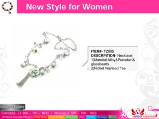 New Style for Women




                                                                                  ITEM#- TZ005
                                                                                  DESCRPITION- Necklace:
                                                                                  1)Material:Alloy&Porcelain&
                                                                                  glassbeads
                                                                                  2)Nickel free/lead free




Contacts: +1 305 – 790 – 1043 • Nicaragua: 505 – 790 - 1043
Worldwide Associate Offices in: United States United Kingdom Hong Kong China   Vietnam   Nicaragua Mexico
 