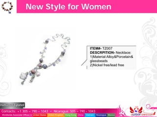 New Style for Women




                                                                                  ITEM#- TZ007
                                                                                  DESCRPITION- Necklace:
                                                                                  1)Material:Alloy&Porcelain&
                                                                                  glassbeads
                                                                                  2)Nickel free/lead free




Contacts: +1 305 – 790 – 1043 • Nicaragua: 505 – 790 - 1043
Worldwide Associate Offices in: United States United Kingdom Hong Kong China   Vietnam   Nicaragua Mexico
 