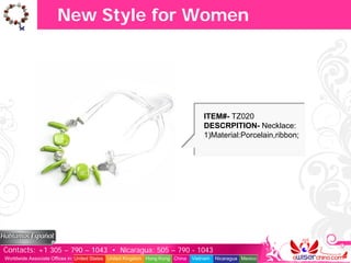 New Style for Women




                                                                                   ITEM#- TZ020
                                                                                   DESCRPITION- Necklace:
                                                                                   1)Material:Porcelain,ribbon;




Contacts: +1 305 – 790 – 1043 • Nicaragua: 505 – 790 - 1043
Worldwide Associate Offices in: United States United Kingdom Hong Kong China   Vietnam   Nicaragua Mexico
 
