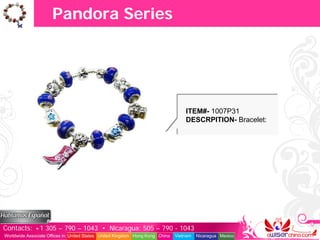 Pandora Series




                                                                                   ITEM#- 1007P31
                                                                                   DESCRPITION- Bracelet:




Contacts: +1 305 – 790 – 1043 • Nicaragua: 505 – 790 - 1043
Worldwide Associate Offices in: United States United Kingdom Hong Kong China   Vietnam   Nicaragua Mexico
 