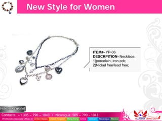 New Style for Women




                                                                                  ITEM#- YP-06
                                                                                  DESCRPITION- Necklace:
                                                                                  1)porcelain, iron,ccb;
                                                                                  2)Nickel free/lead free;




Contacts: +1 305 – 790 – 1043 • Nicaragua: 505 – 790 - 1043
Worldwide Associate Offices in: United States United Kingdom Hong Kong China   Vietnam   Nicaragua Mexico
 