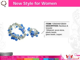 New Style for Women



                                                                                  ITEM#- YZN004&YZB004
                                                                                  DESCRPITION- Necklace &
                                                                                  bracelet
                                                                                  1)Material: azure stone,
                                                                                  plastic beads,
                                                                                  glass beads, copper;




Contacts: +1 305 – 790 – 1043 • Nicaragua: 505 – 790 - 1043
Worldwide Associate Offices in: United States United Kingdom Hong Kong China   Vietnam   Nicaragua Mexico
 