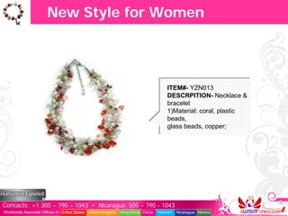 New Style for Women




                                                                                   ITEM#- YZN013
                                                                                   DESCRPITION- Necklace &
                                                                                   bracelet
                                                                                   1)Material: coral, plastic
                                                                                   beads,
                                                                                   glass beads, copper;




Contacts: +1 305 – 790 – 1043 • Nicaragua: 505 – 790 - 1043
Worldwide Associate Offices in: United States United Kingdom Hong Kong China   Vietnam   Nicaragua Mexico
 