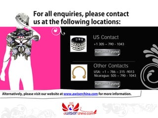 For all enquiries, please contact
                    us at the following locations:

                                                           US Contact
                                                           +1 305 – 790 - 1043




                                                           Other Contacts
                                                           USA: +1 – 786 – 315 -9013
                                                           Nicaragua: 505 – 790 - 1043




Alternatively, please visit our website at www.awiserchina.com for more information.
 