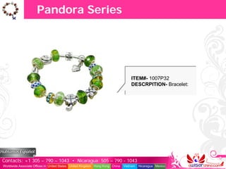 Pandora Series




                                                                                   ITEM#- 1007P32
                                                                                   DESCRPITION- Bracelet:




Contacts: +1 305 – 790 – 1043 • Nicaragua: 505 – 790 - 1043
Worldwide Associate Offices in: United States United Kingdom Hong Kong China   Vietnam   Nicaragua Mexico
 