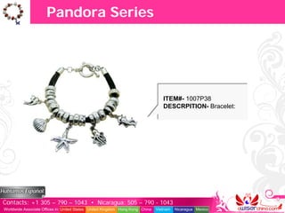 Pandora Series




                                                                                  ITEM#- 1007P38
                                                                                  DESCRPITION- Bracelet:




Contacts: +1 305 – 790 – 1043 • Nicaragua: 505 – 790 - 1043
Worldwide Associate Offices in: United States United Kingdom Hong Kong China   Vietnam   Nicaragua Mexico
 