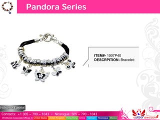 Pandora Series




                                                                                    ITEM#- 1007P40
                                                                                    DESCRPITION- Bracelet:




Contacts: +1 305 – 790 – 1043 • Nicaragua: 505 – 790 - 1043
Worldwide Associate Offices in: United States United Kingdom Hong Kong China   Vietnam   Nicaragua Mexico
 