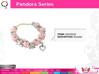 Pandora Series




                                                                                   ITEM#- DSC05252
                                                                                   DESCRPITION- Bracelet:




Contacts: +1 305 – 790 – 1043 • Nicaragua: 505 – 790 - 1043
Worldwide Associate Offices in: United States United Kingdom Hong Kong China   Vietnam   Nicaragua Mexico
 