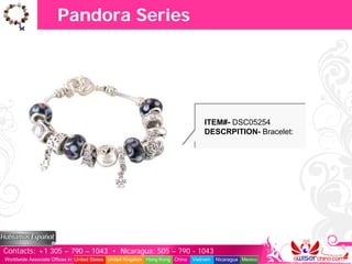 Pandora Series




                                                                                   ITEM#- DSC05254
                                                                                   DESCRPITION- Bracelet:




Contacts: +1 305 – 790 – 1043 • Nicaragua: 505 – 790 - 1043
Worldwide Associate Offices in: United States United Kingdom Hong Kong China   Vietnam   Nicaragua Mexico
 