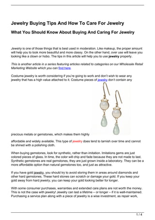 Jewelry Buying Tips And How To Care For Jewelry
What You Should Know About Buying And Caring For Jewelry


Jewelry is one of those things that is best used in moderation. Like makeup, the proper amount
will help you to look more beautiful and more classy. On the other hand, over use will leave you
looking like a clown or hobo. The tips in this article will help you to use jewelry properly.

This is another article in a series featuring articles related to categories on our Wholesale Retail
Marketing Website which you can find here.

Costume jewelry is worth considering if you’re going to work and don’t wish to wear any
jewelry that has a high value attached to it. Costume pieces of jewelry don’t contain any




precious metals or gemstones, which makes them highly

affordable and widely available. This type of jewelry does tend to tarnish over time and cannot
be shined with a polishing cloth.

When buying gemstones, look for synthetic, rather than imitation. Imitations gems are just
colored pieces of glass. In time, the color will chip and fade because they are not made to last.
Synthetic gemstones are real gemstones, they are just grown inside a laboratory. They can be a
more affordable option than natural gemstones too, and just as attractive.

If you have gold jewelry, you should try to avoid storing them in areas around diamonds and
other hard gemstones. These hard stones can scratch or damage your gold. If you keep your
gold away from hard jewelry, you can keep your gold looking better for longer.

With some consumer purchases, warranties and extended care plans are not worth the money.
This is not the case with jewelry! Jewelry can last a lifetime – or longer – if it is well-maintained.
Purchasing a service plan along with a piece of jewelry is a wise investment, as repair work,




                                                                                                 1/4
 