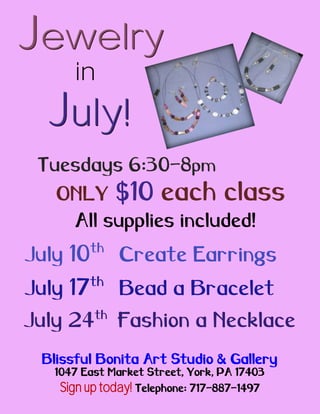 Jewelry
      in
  July!
 Tuesdays 6:30-8pm
   ONLY $10 each class
    All supplies included!
          th
July 10        Create Earrings
          th
July 17        Bead a Bracelet
          th
July 24        Fashion a Necklace
 Blissful Bonita Art Studio & Gallery
   1047 East Market Street, York, PA 17403
   Sign up today! Telephone: 717-887-1497
 