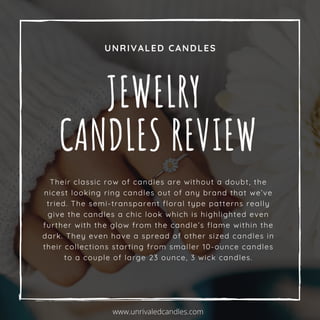 UNRIVALED CANDLES
JEWELRY
CANDLES REVIEW
Their classic row of candles are without a doubt, the
nicest looking ring candles out of any brand that we’ve
tried. The semi-transparent floral type patterns really
give the candles a chic look which is highlighted even
further with the glow from the candle’s flame within the
dark. They even have a spread of other sized candles in
their collections starting from smaller 10-ounce candles
to a couple of large 23 ounce, 3 wick candles.
www.unrivaledcandles.com
 