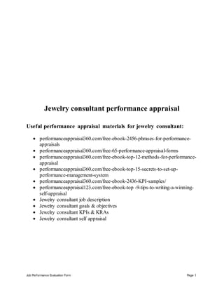Job Performance Evaluation Form Page 1
Jewelry consultant performance appraisal
Useful performance appraisal materials for jewelry consultant:
 performanceappraisal360.com/free-ebook-2456-phrases-for-performance-
appraisals
 performanceappraisal360.com/free-65-performance-appraisal-forms
 performanceappraisal360.com/free-ebook-top-12-methods-for-performance-
appraisal
 performanceappraisal360.com/free-ebook-top-15-secrets-to-set-up-
performance-management-system
 performanceappraisal360.com/free-ebook-2436-KPI-samples/
 performanceappraisal123.com/free-ebook-top -9-tips-to-writing-a-winning-
self-appraisal
 Jewelry consultant job description
 Jewelry consultant goals & objectives
 Jewelry consultant KPIs & KRAs
 Jewelry consultant self appraisal
 