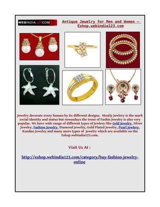 Antique Jewelry for Men and Women –
                                    Eshop.webindia123.com




Jewelry decorate every human by its different designs. Mostly Jewlery is the mark
  social identity and status but nowasdays the trens of Fashio Jewelry is also very
popular. We have wide range of different types of jewlery like Gold Jewelry, Silver
   Jewelry, Fashion Jewelry, Diamond Jewelry, Gold Plated Jewelry, Pearl Jewlery,
     Kundan Jewelry and many more types of jewelry which are available on the
                              Eshop.webindia123.com.


                                 Visit Us At :

  http://eshop.webindia123.com/category/buy-fashion-jewelry-
                            online
 
