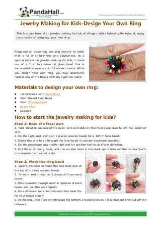 Jewelry Making for Kids-Design Your Own Ring
Rings are an extremely amusing jewelry to make
that is full of childishness and playfulness. As a
special tutorial on jewelry making for kids, I made
use of a focal faceted-round glass bead that is
surrounded by several colorful wooden beads. While
you design your own ring, you may selectively
replace any of the beads with any type you want.
Materials to design your own ring:
 10 Faceted-round Glass Bead
 2mm Round Seed Bead
 3mm Wooden Bead
 Nylon Wire
 Scissors
How to start the jewelry making for kids?
Step 1: Bead the focal part
1. Take about 80cm long of the nylon wire and slide on the focal glass bead to 3/4 the length of
wire.
2. On the right end, string on 7 pieces wooden beads for a 10mm focal bead.
3. Direct the wire to go through the focal bead in counter-clockwise direction.
4. Do the procedure again with right end for another half in clockwise direction.
5. Pull the ends tautly. Next, add one wooden bead in the blank spots between the two half parts
to complete the beaded circle.
Step 2: Work the ring band
1. Weave the wire to make the two ends exit at
the top of the two wooden beads.
2. On each end thread on 3 pieces of 3mm seed
beads.
3. Pass two ends through another 3 pieces of seed
beads and pull the ends tightly.
4. Do add beads and crisscross until the band fits
for your finger snugly.
5. In the end, insert one end through the bottom 2 wooden beads. Tie a knot and then cut off the
leftovers.
This is a cute tutorial on jewelry making for kids of all ages. While following the tutorial, enjoy
the process of designing your own ring.
 