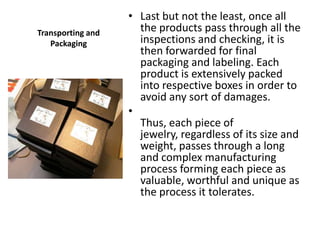 • Last but not the least, once all
Transporting and     the products pass through all the
   Packaging         inspections and checking, it is
                     then forwarded for final
                     packaging and labeling. Each
                     product is extensively packed
                     into respective boxes in order to
                     avoid any sort of damages.
                   •
                     Thus, each piece of
                     jewelry, regardless of its size and
                     weight, passes through a long
                     and complex manufacturing
                     process forming each piece as
                     valuable, worthful and unique as
                     the process it tolerates.
 