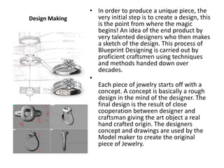 • In order to produce a unique piece, the
Design Making     very initial step is to create a design, this
                  is the point from where the magic
                  begins! An idea of the end product by
                  very talented designers who then makes
                  a sketch of the design. This process of
                  Blueprint Designing is carried out by
                  proficient craftsmen using techniques
                  and methods handed down over
                  decades.
                •
                  Each piece of jewelry starts off with a
                  concept. A concept is basically a rough
                  design in the mind of the designer. The
                  final design is the result of close
                  cooperation between designer and
                  craftsman giving the art object a real
                  hand crafted origin. The designers
                  concept and drawings are used by the
                  Model maker to create the original
                  piece of Jewelry.
 