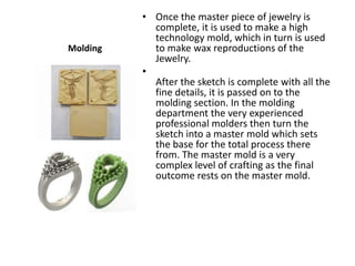 • Once the master piece of jewelry is
            complete, it is used to make a high
            technology mold, which in turn is used
Molding     to make wax reproductions of the
            Jewelry.
          •
            After the sketch is complete with all the
            fine details, it is passed on to the
            molding section. In the molding
            department the very experienced
            professional molders then turn the
            sketch into a master mold which sets
            the base for the total process there
            from. The master mold is a very
            complex level of crafting as the final
            outcome rests on the master mold.
 