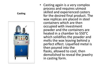 • Casting again is a very complex
            process and requires utmost
Casting     skilled and experienced casters
            for the desired final product. The
            wax replicas are placed in steel
            containers which are then
            occupied with investment
            powder and the containers are
            heated in a chamber to 550°C
            which solidifies the powder and
            melts the wax leaving behind a
            perfect effect. Liquefied metal is
            then poured into the
            flasks, allowed to cool, then
            demolished to reveal the jewelry
            in casting form.
 