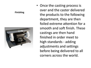 • Once the casting process is
Finishing
              over and the caster delivered
              the products to the following
              department, they are then
              foiled extreme attention for a
              smooth and soft finish. These
              castings are then hand
              finished in order meet to
              high standards - adding
              adjustments and settings
              before being delivered to all
              corners across the world.
 