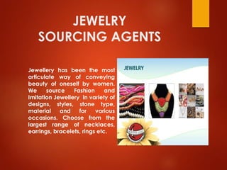 JEWELRY
SOURCING AGENTS
Jewellery has been the most
articulate way of conveying
beauty of oneself by women.
We source Fashion and
Imitation Jewellery in variety of
designs, styles, stone type,
material and for various
occasions. Choose from the
largest range of necklaces,
earrings, bracelets, rings etc.
 