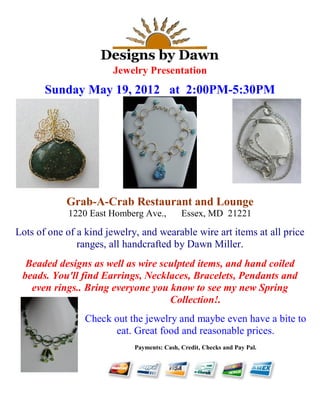 Jewelry Presentation
Sunday May 19, 2012 at 2:00PM-5:30PM
Grab-A-Crab Restaurant and Lounge
1220 East Homberg Ave., Essex, MD 21221
Lots of one of a kind jewelry, and wearable wire art items at all price
ranges, all handcrafted by Dawn Miller.
Beaded designs as well as wire sculpted items, and hand coiled
beads. You'll find Earrings, Necklaces, Bracelets, Pendants and
even rings.. Bring everyone you know to see my new Spring
Collection!.
Check out the jewelry and maybe even have a bite to
eat. Great food and reasonable prices.
Payments: Cash, Credit, Checks and Pay Pal.
 