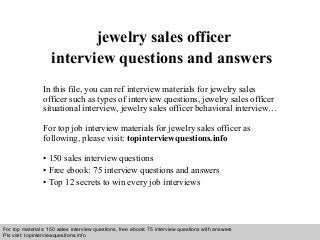 Interview questions and answers – free download/ pdf and ppt file
jewelry sales officer
interview questions and answers
In this file, you can ref interview materials for jewelry sales
officer such as types of interview questions, jewelry sales officer
situational interview, jewelry sales officer behavioral interview…
For top job interview materials for jewelry sales officer as
following, please visit: topinterviewquestions.info
• 150 sales interview questions
• Free ebook: 75 interview questions and answers
• Top 12 secrets to win every job interviews
For top materials: 150 sales interview questions, free ebook: 75 interview questions with answers
Pls visit: topinterviewquesitons.info
 