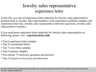 Jewelry sales representative 
experience letter 
In this file, you can ref experience letter materials for Jewelry sales representative 
position such as Jewelry sales representative work experience certificate samples, job 
experience letter tips, Jewelry sales representative interview questions, Jewelry sales 
representative resumes… 
If you need more experience letter materials for Jewelry sales representative as 
following, please visit: experienceletter.info 
• Top 6 experience letter samples 
• Top 32 recruitment forms 
• Top 7 cover letter samples 
• Top 8 resumes samples 
• Free ebook: 75 interview questions and answers 
• Top 12 secrets to win every job interviews 
For top materials: top 6 experience letter samples, top 8 resumes samples, free ebook: 75 interview questions and answers 
Pls visit: experienceletter.info 
Interview questions and answers – free download/ pdf and ppt file 
 