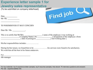 Experience letter sample 1 for 
Jewelry sales representative 
(To be submitted on company letterhead) 
Interview questions and answers – free download/ pdf and ppt file 
Date_____________ 
Mr/ Ms. ____________ 
___________________ 
TO WHOMSOVER IT MAY CONCERN 
Dear Mr./ Ms. _____________, 
This is to certify that Mr/Mrs. __________________ ( name of the employee ) was working at 
___________________( Company Name ) As _______________ ( designation of the employee ) from 
____________________ ( date of joining) to _______________( last working date ). 
His/her responsibilities includes:………………. 
During his/her tenure, we found him to be …………………his services were found to be satisfactory. 
We wish him all the best in his future endeavors. 
For ___________________________ 
HR manager 
For top materials: top 6 experience letter samples, top 8 resumes samples, free ebook: 75 interview questions and answers 
Pls visit: experienceletter.info 
 