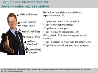 Top job search materials for 
Jewelry sales representative 
The below materials are availabe at: 
experienceletter.info 
• Top 6 experience letter samples 
• Top 7 cover letter samples 
• Top 8 resume samples 
• Top 15 ways to search new jobs 
• Free ebook: 75 interview questions and 
answers 
• Top 12 secrets to win every job interviews 
• Top 8 interview thank you letter samples 
For top materials: top 6 experience letter samples, top 8 resumes samples, free ebook: 75 interview questions and answers 
Pls visit: experienceletter.info 
Interview questions and answers – free download/ pdf and ppt file 
