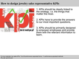 How to design jewelry sales representative KPIs 
1. KPIs should be clearly linked to 
the strategy, i.e. the things that 
matter the most. 
2. KPIs have to provide the answers 
to our most important questions. 
3. KPIs should be primarily designed 
to empower employees and provide 
them with the relevant information to 
learn. 
For top materials: top sales KPIs, Top 28 performance appraisal forms, 11 performance appraisal methods 
Pls visit: kpi123.com 
Interview questions and answers – free download/ pdf and ppt file 
 
