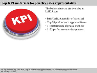 Top KPI materials for jewelry sales representative 
The below materials are availabe at: 
kpi123.com 
• http://kpi123.com/list-of-sales-kpi 
• Top 28 performance appraisal forms 
• 11 performance appraisal methods 
• 1125 performance review phrases 
For top materials: top sales KPIs, Top 28 performance appraisal forms, 11 performance appraisal methods 
Pls visit: kpi123.com 
Interview questions and answers – free download/ pdf and ppt file 
