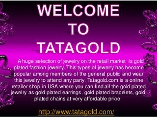 A huge selection of jewelry on the retail market is gold
plated fashion jewelry. This types of jewelry has become
popular among members of the general public and wear
this jewelry to attend any party. Tatagold.com is a online
retailer shop in USA where you can find all the gold plated
jewelry as gold plated earrings, gold plated bracelets, gold
plated chains at very affordable price
http://www.tatagold.com/
 