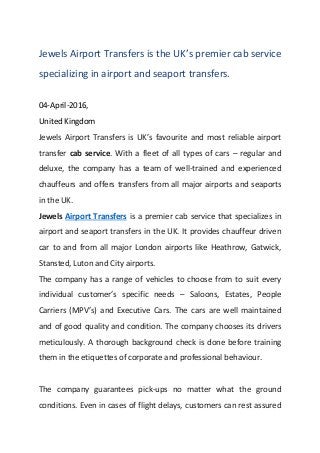Jewels Airport Transfers is the UK’s premier cab service
specializing in airport and seaport transfers.
04-April-2016,
United Kingdom
Jewels Airport Transfers is UK’s favourite and most reliable airport
transfer cab service. With a fleet of all types of cars – regular and
deluxe, the company has a team of well-trained and experienced
chauffeurs and offers transfers from all major airports and seaports
in the UK.
Jewels Airport Transfers is a premier cab service that specializes in
airport and seaport transfers in the UK. It provides chauffeur driven
car to and from all major London airports like Heathrow, Gatwick,
Stansted, Luton and City airports.
The company has a range of vehicles to choose from to suit every
individual customer’s specific needs – Saloons, Estates, People
Carriers (MPV’s) and Executive Cars. The cars are well maintained
and of good quality and condition. The company chooses its drivers
meticulously. A thorough background check is done before training
them in the etiquettes of corporate and professional behaviour.
The company guarantees pick-ups no matter what the ground
conditions. Even in cases of flight delays, customers can rest assured
 