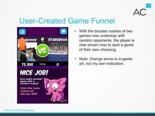 User-Created Game Funnel
                            •  With the booster rockets of two
                               games now underway with
                               random opponents, the player is
                               now shown how to start a game
                               of their own choosing.

                            •  Note: Orange arrow is in-game
                               art, not my own indication.




Adrian Crook & Associates
 