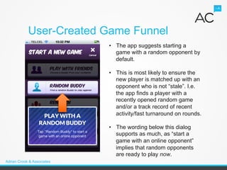 User-Created Game Funnel
                            •  The app suggests starting a
                               game with a random opponent by
                               default.

                            •  This is most likely to ensure the
                               new player is matched up with an
                               opponent who is not “stale”. I.e.
                               the app finds a player with a
                               recently opened random game
                               and/or a track record of recent
                               activity/fast turnaround on rounds.

                            •  The wording below this dialog
                               supports as much, as “start a
                               game with an online opponent”
                               implies that random opponents
                               are ready to play now.
Adrian Crook & Associates
 