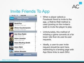 Invite Friends To App
                            •  When a player selects a
                               Facebook friend to invite to the
                               app, a Wall-to-Wall method is
                               used (posting on the invitee’s
                               wall) to invite the player to play.

                            •  Unfortunately, this method of
                               initiating a game converts at a far
                               lower rate than do user-to-user
                               requests.

                            •  Ideally, a user-to-user invite
                               request should be sent here,
                               redirecting to a landing page with
                               App Store links to each SKU.


Adrian Crook & Associates
 