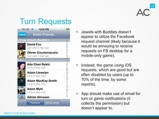 Turn Requests
                            •  Jewels with Buddies doesn’t
                               appear to utilize the Facebook
                               request channel (likely because it
                               would be annoying to receive
                               requests on FB desktop for a
                               mobile-only game).

                            •  Instead, the game using iOS
                               requests, which are good but are
                               often disabled by users (up to
                               70% of the time, by some
                               reports).

                            •  App should make use of email for
                               turn or game notifications (it
                               collects the permission) but
                               doesn’t appear to.
Adrian Crook & Associates
 