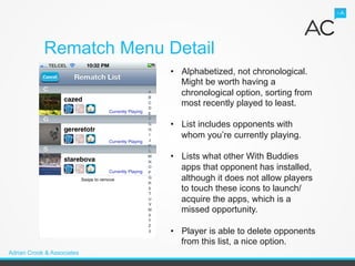 Rematch Menu Detail
                            •  Alphabetized, not chronological.
                               Might be worth having a
                               chronological option, sorting from
                               most recently played to least.

                            •  List includes opponents with
                               whom you’re currently playing.

                            •  Lists what other With Buddies
                               apps that opponent has installed,
                               although it does not allow players
                               to touch these icons to launch/
                               acquire the apps, which is a
                               missed opportunity.

                            •  Player is able to delete opponents
                               from this list, a nice option.
Adrian Crook & Associates
 