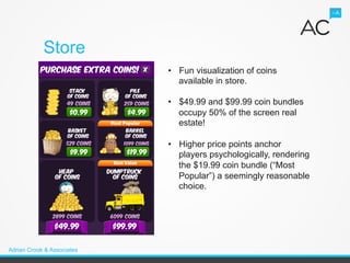 Store
                            •  Fun visualization of coins
                               available in store.

                            •  $49.99 and $99.99 coin bundles
                               occupy 50% of the screen real
                               estate!

                            •  Higher price points anchor
                               players psychologically, rendering
                               the $19.99 coin bundle (“Most
                               Popular”) a seemingly reasonable
                               choice.




Adrian Crook & Associates
 