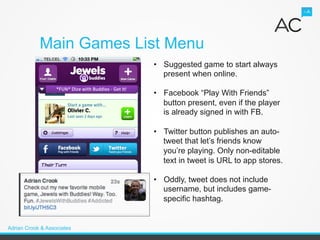 Main Games List Menu
                            •  Suggested game to start always
                               present when online.

                            •  Facebook “Play With Friends”
                               button present, even if the player
                               is already signed in with FB.

                            •  Twitter button publishes an auto-
                               tweet that let’s friends know
                               you’re playing. Only non-editable
                               text in tweet is URL to app stores.

                            •  Oddly, tweet does not include
                               username, but includes game-
                               specific hashtag.


Adrian Crook & Associates
 